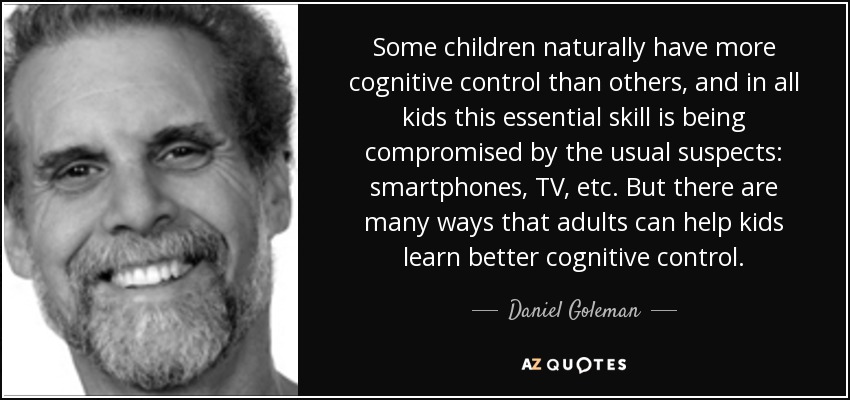 Some children naturally have more cognitive control than others, and in all kids this essential skill is being compromised by the usual suspects: smartphones, TV, etc. But there are many ways that adults can help kids learn better cognitive control. - Daniel Goleman