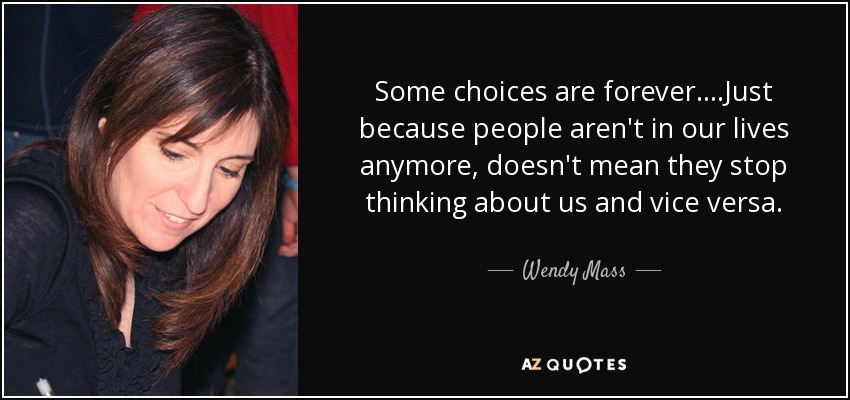 Some choices are forever....Just because people aren't in our lives anymore, doesn't mean they stop thinking about us and vice versa. - Wendy Mass
