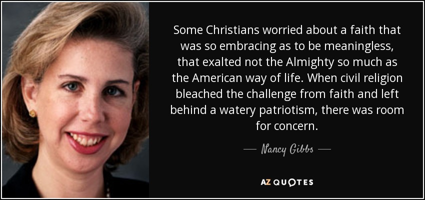 Some Christians worried about a faith that was so embracing as to be meaningless, that exalted not the Almighty so much as the American way of life. When civil religion bleached the challenge from faith and left behind a watery patriotism, there was room for concern. - Nancy Gibbs