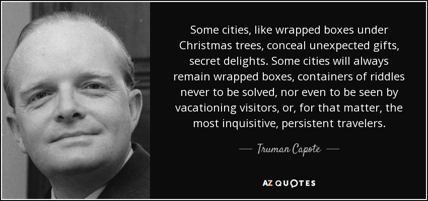 Some cities, like wrapped boxes under Christmas trees, conceal unexpected gifts, secret delights. Some cities will always remain wrapped boxes, containers of riddles never to be solved, nor even to be seen by vacationing visitors, or, for that matter, the most inquisitive, persistent travelers. - Truman Capote