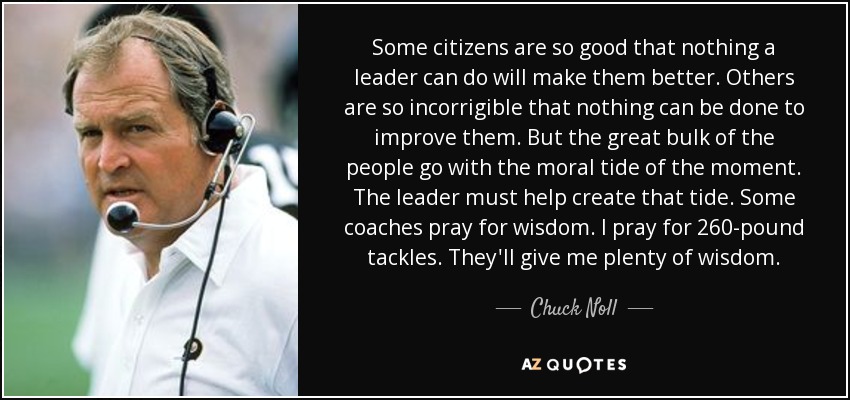 Some citizens are so good that nothing a leader can do will make them better. Others are so incorrigible that nothing can be done to improve them. But the great bulk of the people go with the moral tide of the moment. The leader must help create that tide. Some coaches pray for wisdom. I pray for 260-pound tackles. They'll give me plenty of wisdom. - Chuck Noll