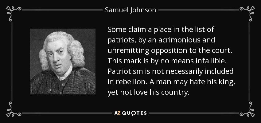 Some claim a place in the list of patriots, by an acrimonious and unremitting opposition to the court. This mark is by no means infallible. Patriotism is not necessarily included in rebellion. A man may hate his king, yet not love his country. - Samuel Johnson