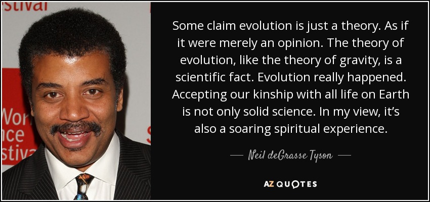 Some claim evolution is just a theory. As if it were merely an opinion. The theory of evolution, like the theory of gravity, is a scientific fact. Evolution really happened. Accepting our kinship with all life on Earth is not only solid science. In my view, it’s also a soaring spiritual experience. - Neil deGrasse Tyson