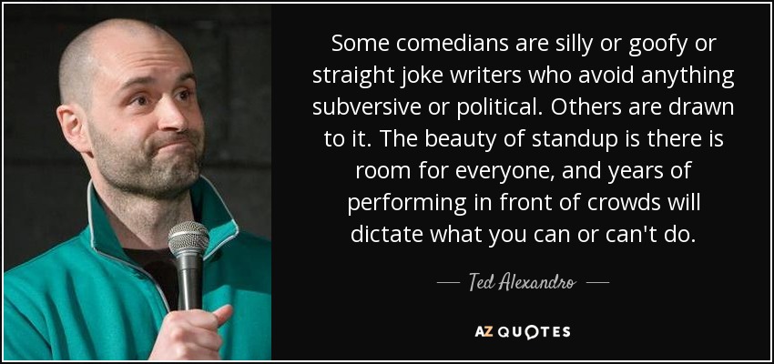 Some comedians are silly or goofy or straight joke writers who avoid anything subversive or political. Others are drawn to it. The beauty of standup is there is room for everyone, and years of performing in front of crowds will dictate what you can or can't do. - Ted Alexandro