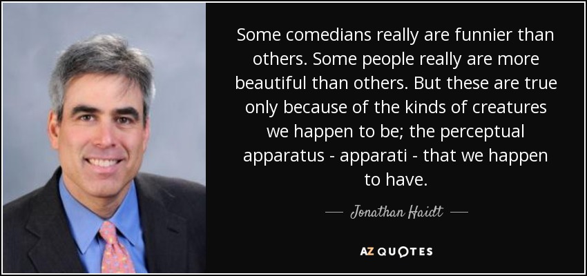 Some comedians really are funnier than others. Some people really are more beautiful than others. But these are true only because of the kinds of creatures we happen to be; the perceptual apparatus - apparati - that we happen to have. - Jonathan Haidt