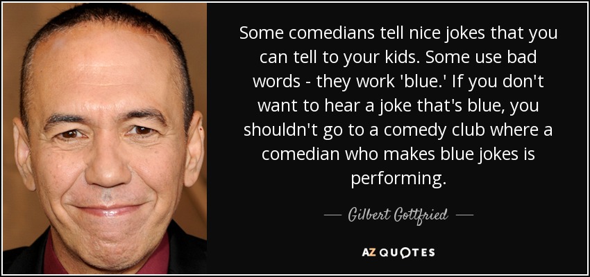 Some comedians tell nice jokes that you can tell to your kids. Some use bad words - they work 'blue.' If you don't want to hear a joke that's blue, you shouldn't go to a comedy club where a comedian who makes blue jokes is performing. - Gilbert Gottfried