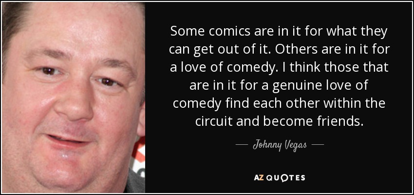 Some comics are in it for what they can get out of it. Others are in it for a love of comedy. I think those that are in it for a genuine love of comedy find each other within the circuit and become friends. - Johnny Vegas