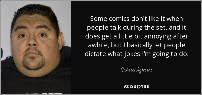 Some comics don't like it when people talk during the set, and it does get a little bit annoying after awhile, but I basically let people dictate what jokes I'm going to do. - Gabriel Iglesias