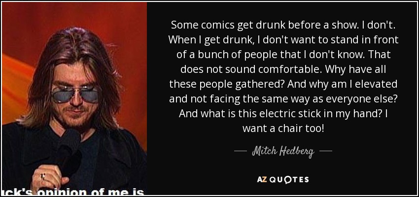 Some comics get drunk before a show. I don't. When I get drunk, I don't want to stand in front of a bunch of people that I don't know. That does not sound comfortable. Why have all these people gathered? And why am I elevated and not facing the same way as everyone else? And what is this electric stick in my hand? I want a chair too! - Mitch Hedberg