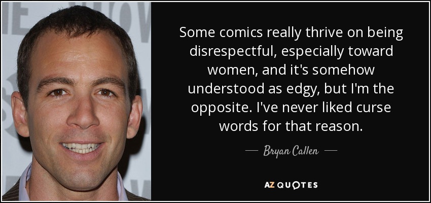Some comics really thrive on being disrespectful, especially toward women, and it's somehow understood as edgy, but I'm the opposite. I've never liked curse words for that reason. - Bryan Callen