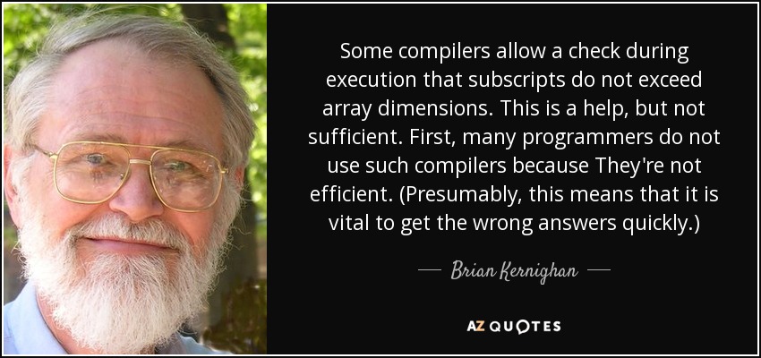 Some compilers allow a check during execution that subscripts do not exceed array dimensions. This is a help, but not sufficient. First, many programmers do not use such compilers because They're not efficient. (Presumably, this means that it is vital to get the wrong answers quickly.) - Brian Kernighan