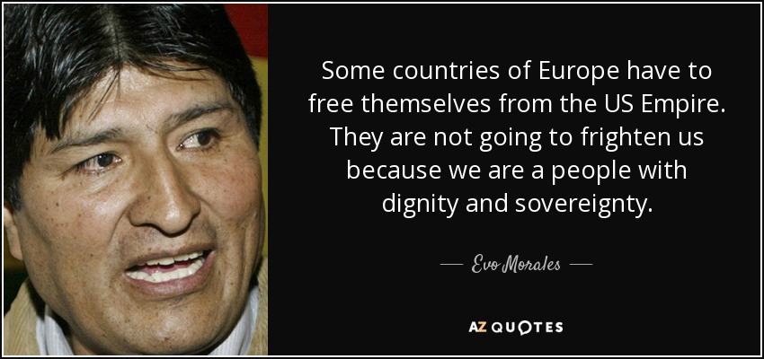 Some countries of Europe have to free themselves from the US Empire. They are not going to frighten us because we are a people with dignity and sovereignty. - Evo Morales