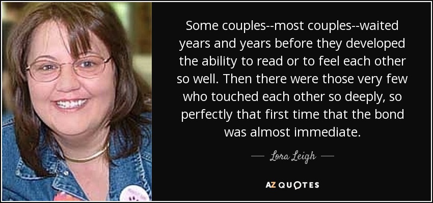 Some couples--most couples--waited years and years before they developed the ability to read or to feel each other so well. Then there were those very few who touched each other so deeply, so perfectly that first time that the bond was almost immediate. - Lora Leigh