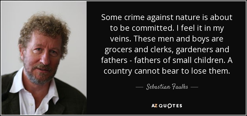 Some crime against nature is about to be committed. I feel it in my veins. These men and boys are grocers and clerks, gardeners and fathers - fathers of small children. A country cannot bear to lose them. - Sebastian Faulks