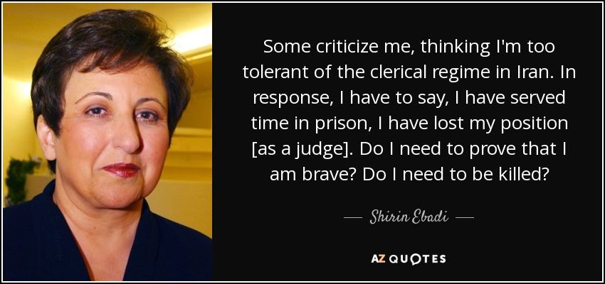Some criticize me, thinking I'm too tolerant of the clerical regime in Iran. In response, I have to say, I have served time in prison, I have lost my position [as a judge]. Do I need to prove that I am brave? Do I need to be killed? - Shirin Ebadi