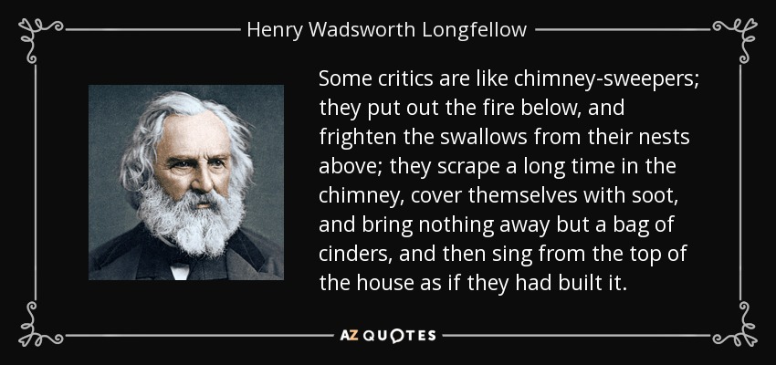 Some critics are like chimney-sweepers; they put out the fire below, and frighten the swallows from their nests above; they scrape a long time in the chimney, cover themselves with soot, and bring nothing away but a bag of cinders, and then sing from the top of the house as if they had built it. - Henry Wadsworth Longfellow