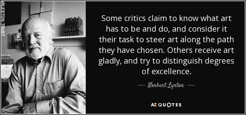 Some critics claim to know what art has to be and do, and consider it their task to steer art along the path they have chosen. Others receive art gladly, and try to distinguish degrees of excellence. - Norbert Lynton