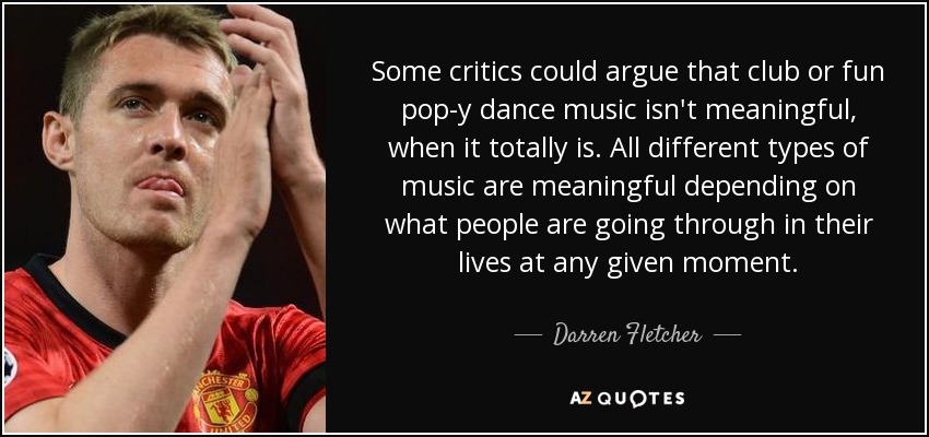 Some critics could argue that club or fun pop-y dance music isn't meaningful, when it totally is. All different types of music are meaningful depending on what people are going through in their lives at any given moment. - Darren Fletcher