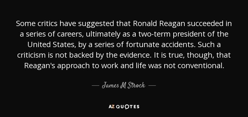 Some critics have suggested that Ronald Reagan succeeded in a series of careers, ultimately as a two-term president of the United States, by a series of fortunate accidents. Such a criticism is not backed by the evidence. It is true, though, that Reagan's approach to work and life was not conventional. - James M Strock