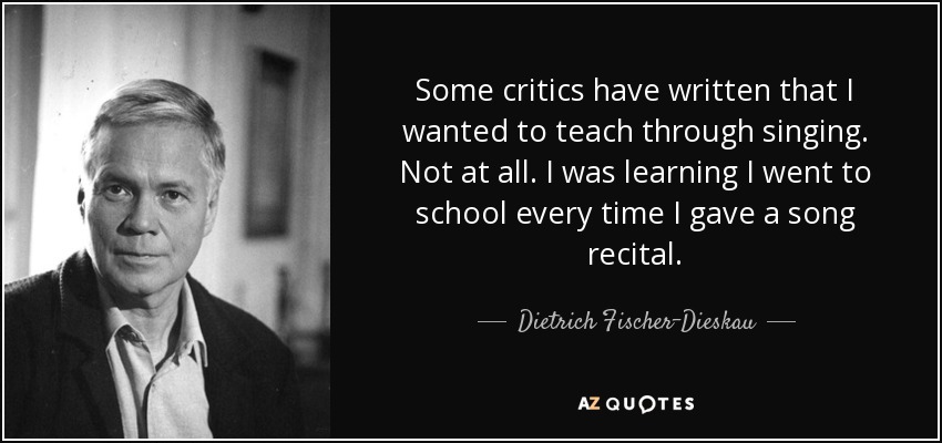 Some critics have written that I wanted to teach through singing. Not at all. I was learning I went to school every time I gave a song recital. - Dietrich Fischer-Dieskau