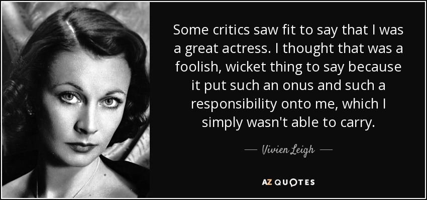 Some critics saw fit to say that I was a great actress. I thought that was a foolish, wicket thing to say because it put such an onus and such a responsibility onto me, which I simply wasn't able to carry. - Vivien Leigh