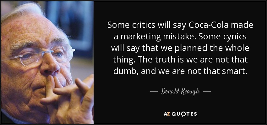 Some critics will say Coca-Cola made a marketing mistake. Some cynics will say that we planned the whole thing. The truth is we are not that dumb, and we are not that smart. - Donald Keough