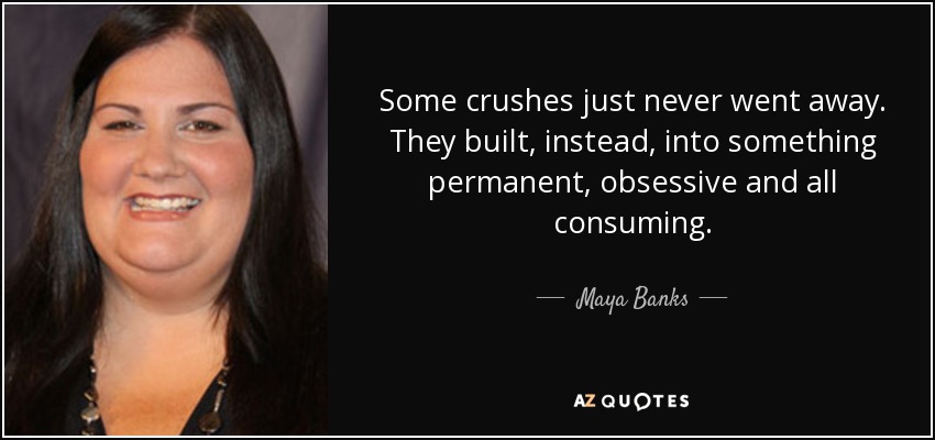 Some crushes just never went away. They built, instead, into something permanent, obsessive and all consuming. - Maya Banks