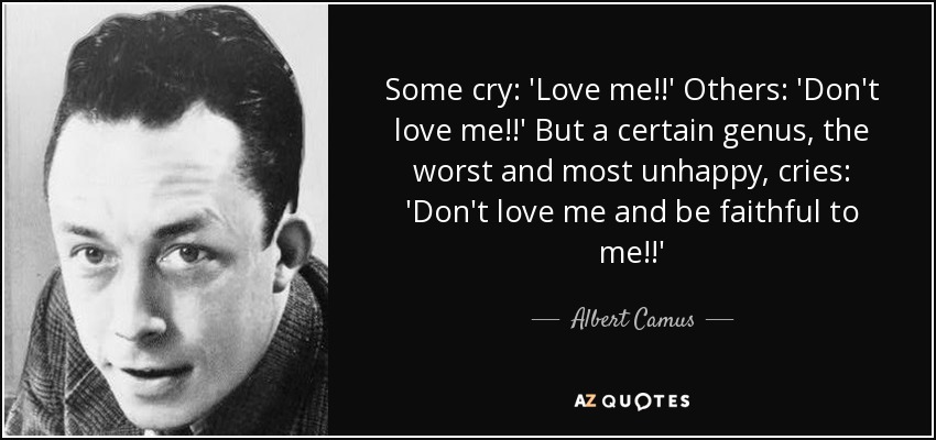 Some cry: 'Love me!!' Others: 'Don't love me!!' But a certain genus, the worst and most unhappy, cries: 'Don't love me and be faithful to me!!' - Albert Camus