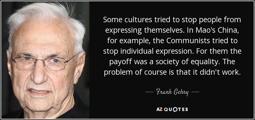 Some cultures tried to stop people from expressing themselves. In Mao's China, for example, the Communists tried to stop individual expression. For them the payoff was a society of equality. The problem of course is that it didn't work. - Frank Gehry