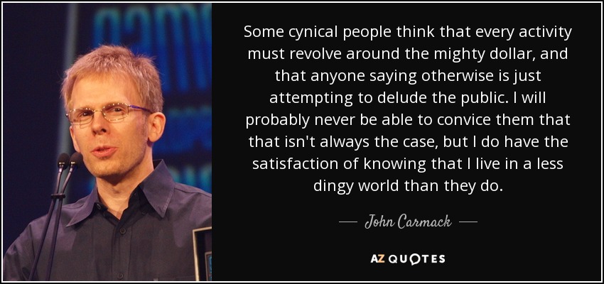 Some cynical people think that every activity must revolve around the mighty dollar, and that anyone saying otherwise is just attempting to delude the public. I will probably never be able to convice them that that isn't always the case, but I do have the satisfaction of knowing that I live in a less dingy world than they do. - John Carmack