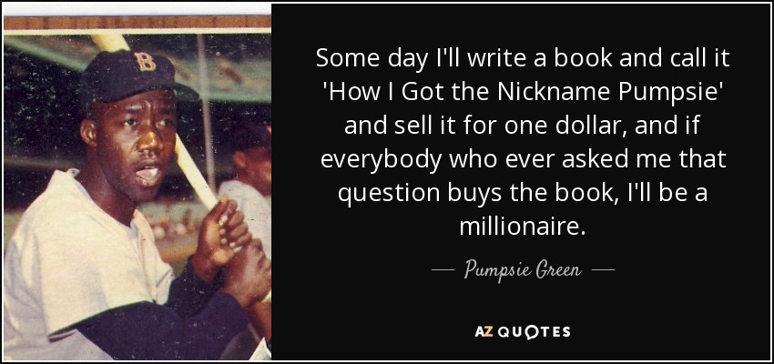 Some day I'll write a book and call it 'How I Got the Nickname Pumpsie' and sell it for one dollar, and if everybody who ever asked me that question buys the book, I'll be a millionaire. - Pumpsie Green