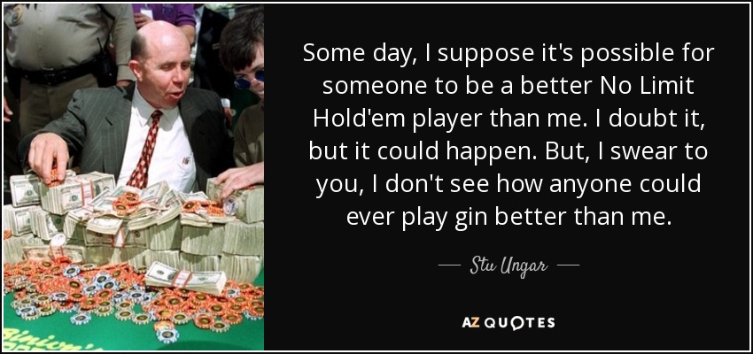 Some day, I suppose it's possible for someone to be a better No Limit Hold'em player than me. I doubt it, but it could happen. But, I swear to you, I don't see how anyone could ever play gin better than me. - Stu Ungar
