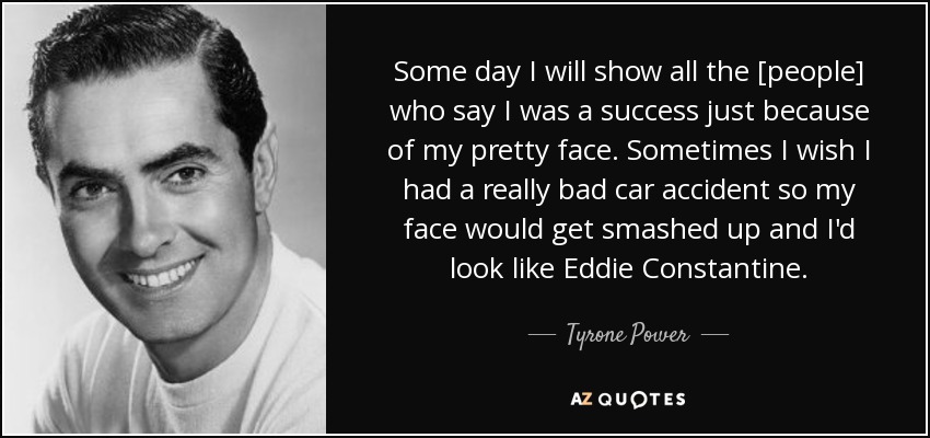 Some day I will show all the [people] who say I was a success just because of my pretty face. Sometimes I wish I had a really bad car accident so my face would get smashed up and I'd look like Eddie Constantine. - Tyrone Power
