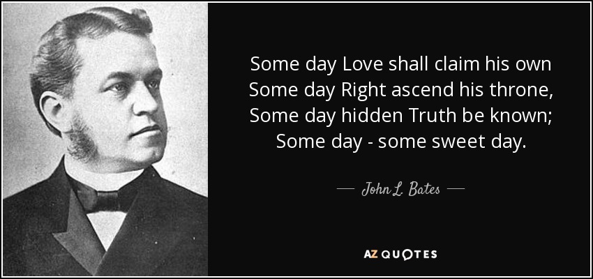 Some day Love shall claim his own Some day Right ascend his throne, Some day hidden Truth be known; Some day - some sweet day. - John L. Bates