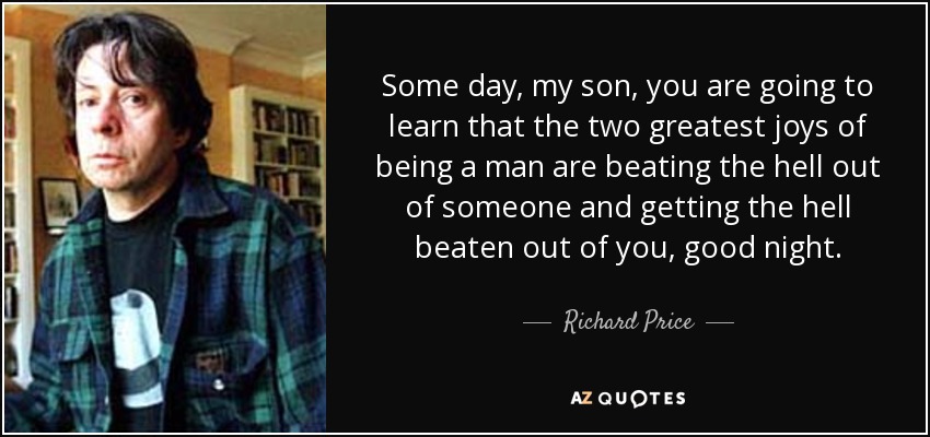 Some day, my son, you are going to learn that the two greatest joys of being a man are beating the hell out of someone and getting the hell beaten out of you, good night. - Richard Price