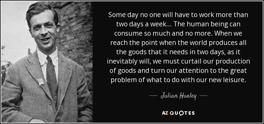 Some day no one will have to work more than two days a week... The human being can consume so much and no more. When we reach the point when the world produces all the goods that it needs in two days, as it inevitably will, we must curtail our production of goods and turn our attention to the great problem of what to do with our new leisure. - Julian Huxley