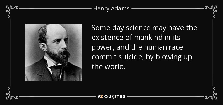 Some day science may have the existence of mankind in its power, and the human race commit suicide, by blowing up the world. - Henry Adams