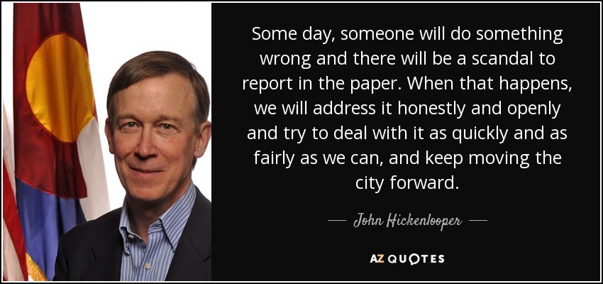 Some day, someone will do something wrong and there will be a scandal to report in the paper. When that happens, we will address it honestly and openly and try to deal with it as quickly and as fairly as we can, and keep moving the city forward. - John Hickenlooper