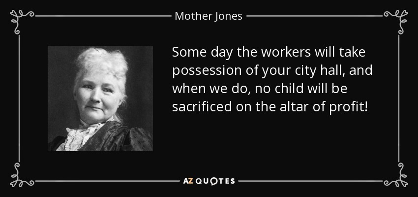 Some day the workers will take possession of your city hall, and when we do, no child will be sacrificed on the altar of profit! - Mother Jones
