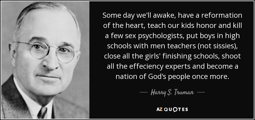 Some day we'll awake, have a reformation of the heart, teach our kids honor and kill a few sex psychologists, put boys in high schools with men teachers (not sissies), close all the girls' finishing schools, shoot all the effeciency experts and become a nation of God's people once more. - Harry S. Truman