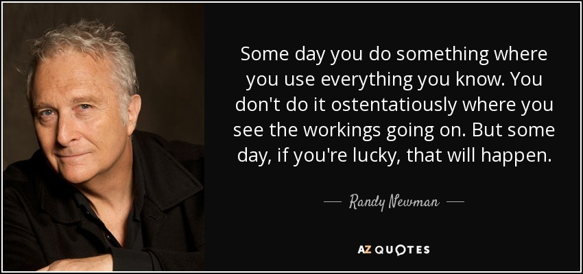 Some day you do something where you use everything you know. You don't do it ostentatiously where you see the workings going on. But some day, if you're lucky, that will happen. - Randy Newman