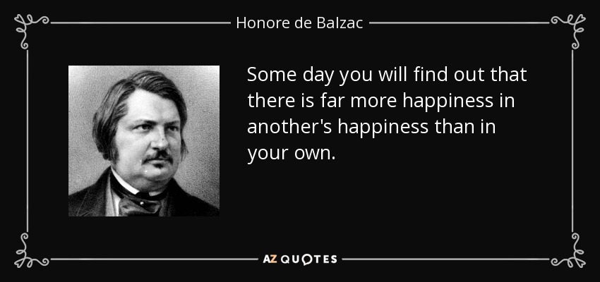 Some day you will find out that there is far more happiness in another's happiness than in your own. - Honore de Balzac