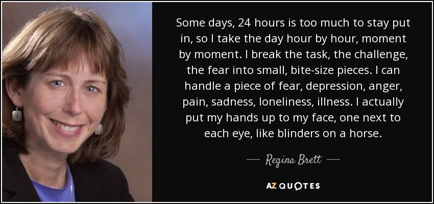 Some days, 24 hours is too much to stay put in, so I take the day hour by hour, moment by moment. I break the task, the challenge, the fear into small, bite-size pieces. I can handle a piece of fear, depression, anger, pain, sadness, loneliness, illness. I actually put my hands up to my face, one next to each eye, like blinders on a horse. - Regina Brett