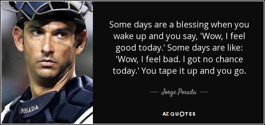 Some days are a blessing when you wake up and you say, 'Wow, I feel good today.' Some days are like: 'Wow, I feel bad. I got no chance today.' You tape it up and you go. - Jorge Posada