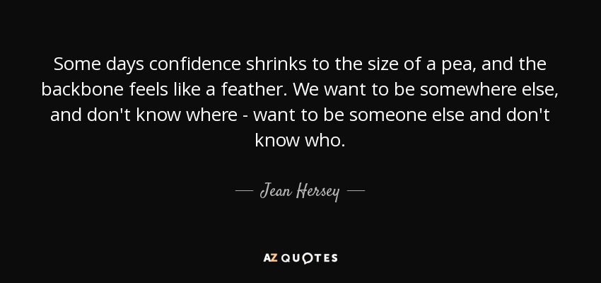 Some days confidence shrinks to the size of a pea, and the backbone feels like a feather. We want to be somewhere else, and don't know where - want to be someone else and don't know who. - Jean Hersey