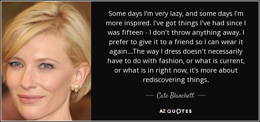 Some days I'm very lazy, and some days I'm more inspired. I've got things I've had since I was fifteen - I don't throw anything away. I prefer to give it to a friend so I can wear it again...The way I dress doesn't necessarily have to do with fashion, or what is current, or what is in right now, it's more about rediscovering things. - Cate Blanchett