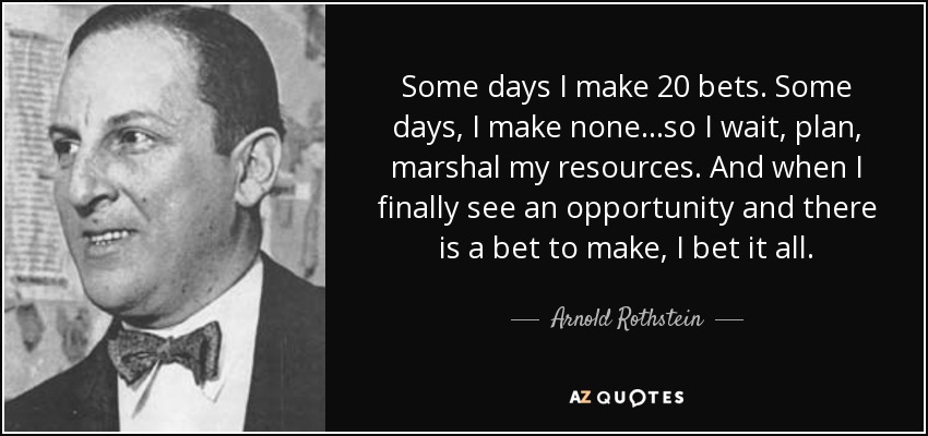 Some days I make 20 bets. Some days, I make none...so I wait, plan, marshal my resources. And when I finally see an opportunity and there is a bet to make, I bet it all. - Arnold Rothstein