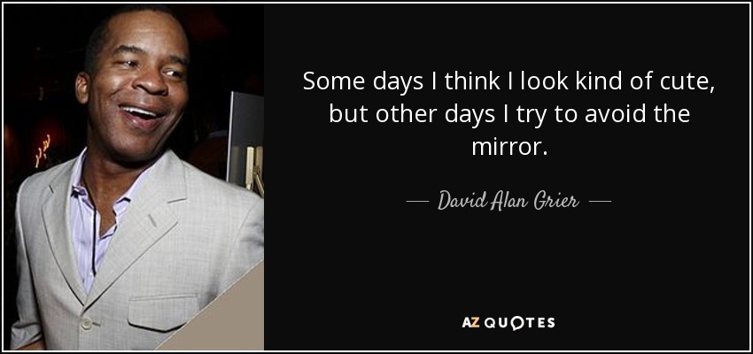 Some days I think I look kind of cute, but other days I try to avoid the mirror. - David Alan Grier