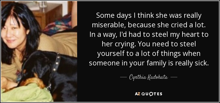 Some days I think she was really miserable, because she cried a lot. In a way, I'd had to steel my heart to her crying. You need to steel yourself to a lot of things when someone in your family is really sick. - Cynthia Kadohata