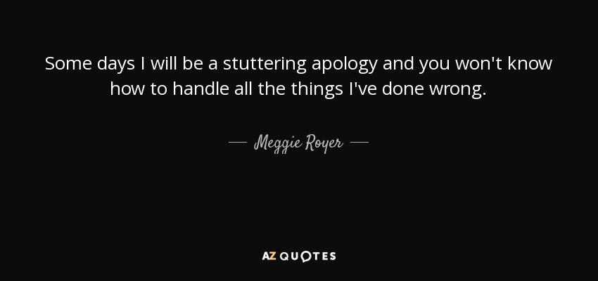 Some days I will be a stuttering apology and you won't know how to handle all the things I've done wrong. - Meggie Royer